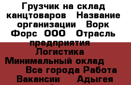 Грузчик на склад канцтоваров › Название организации ­ Ворк Форс, ООО › Отрасль предприятия ­ Логистика › Минимальный оклад ­ 27 000 - Все города Работа » Вакансии   . Адыгея респ.,Адыгейск г.